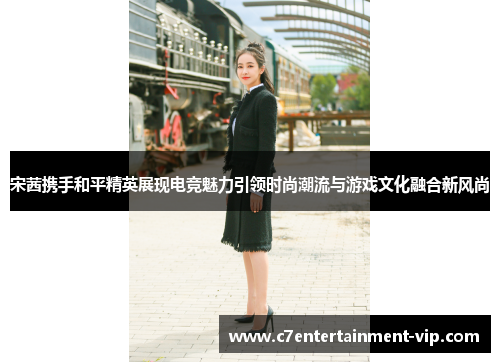 宋茜携手和平精英展现电竞魅力引领时尚潮流与游戏文化融合新风尚
