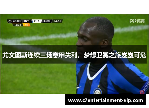 尤文图斯连续三场意甲失利，梦想卫冕之旅岌岌可危